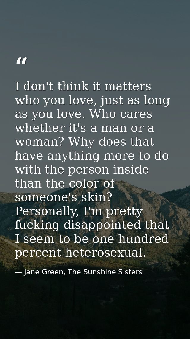 I don't think it matters who you love, just as long as you love. Who cares whether it's a man or a woman? Why does that  — Jane Green, The Sunshine Sisters