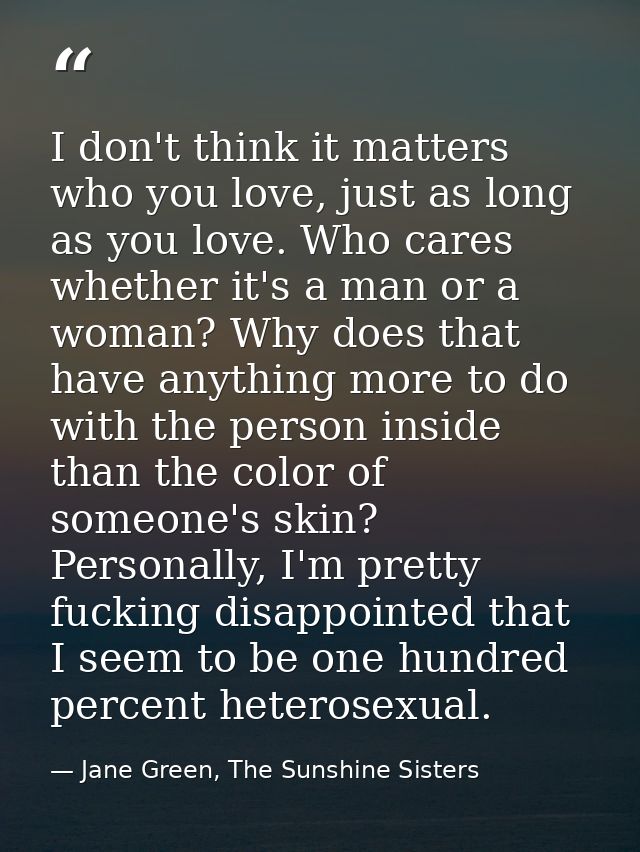 I don't think it matters who you love, just as long as you love. Who cares whether it's a man or a woman? Why does that  — Jane Green, The Sunshine Sisters