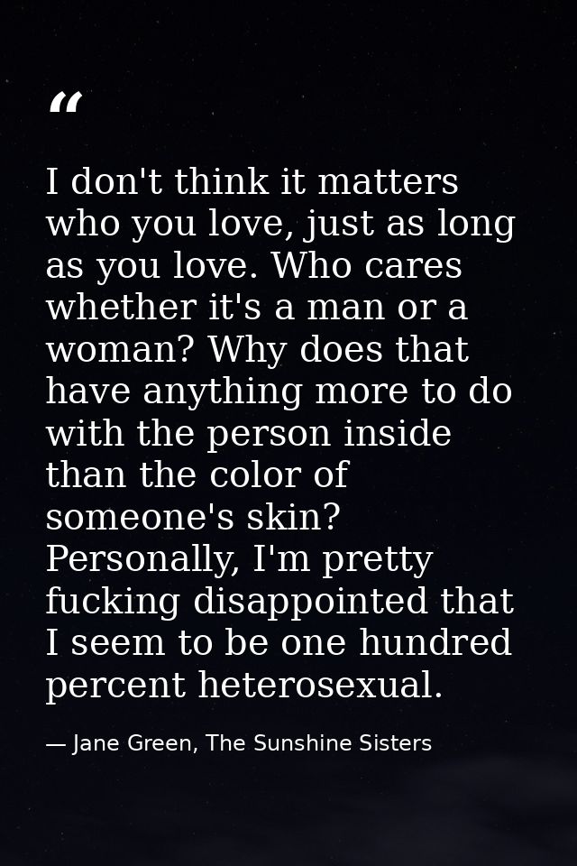 I don't think it matters who you love, just as long as you love. Who cares whether it's a man or a woman? Why does that  — Jane Green, The Sunshine Sisters