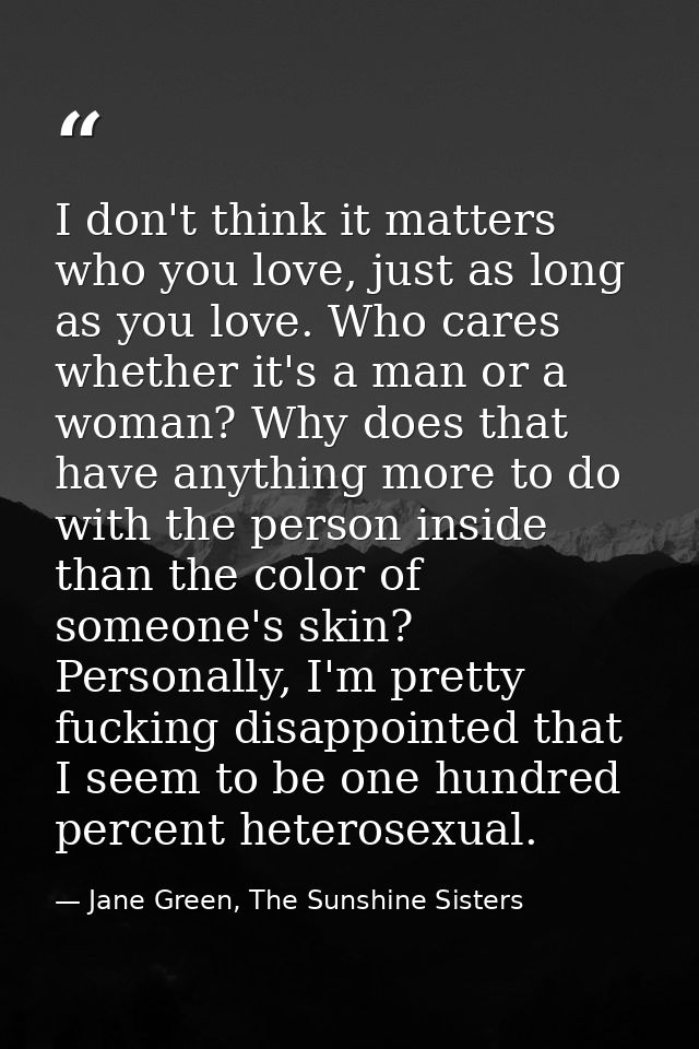 I don't think it matters who you love, just as long as you love. Who cares whether it's a man or a woman? Why does that  — Jane Green, The Sunshine Sisters