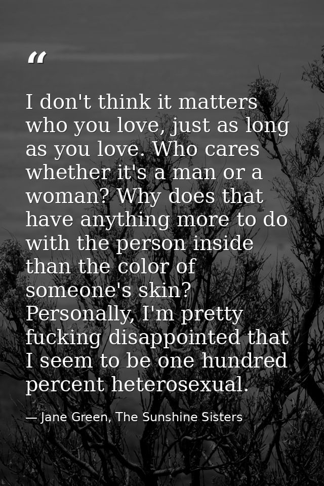 I don't think it matters who you love, just as long as you love. Who cares whether it's a man or a woman? Why does that  — Jane Green, The Sunshine Sisters