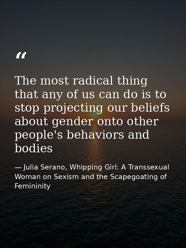The most radical thing that any of us can do is to stop projecting our beliefs about gender onto other people's behavior — Julia Serano, Whipping Girl: A Transsexual Woman on Sexism and the Scapegoating of Femininity