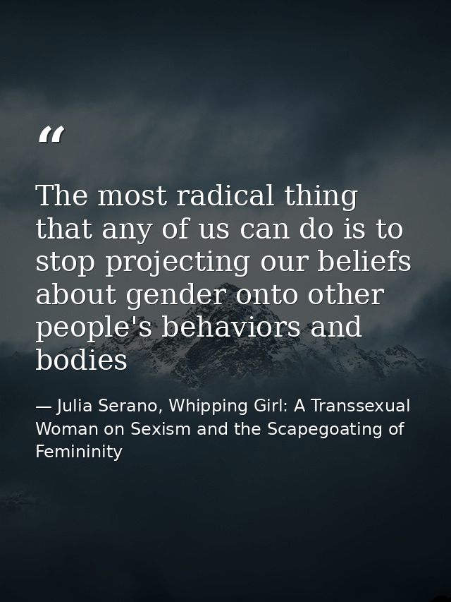 The most radical thing that any of us can do is to stop projecting our beliefs about gender onto other people's behavior — Julia Serano, Whipping Girl: A Transsexual Woman on Sexism and the Scapegoating of Femininity