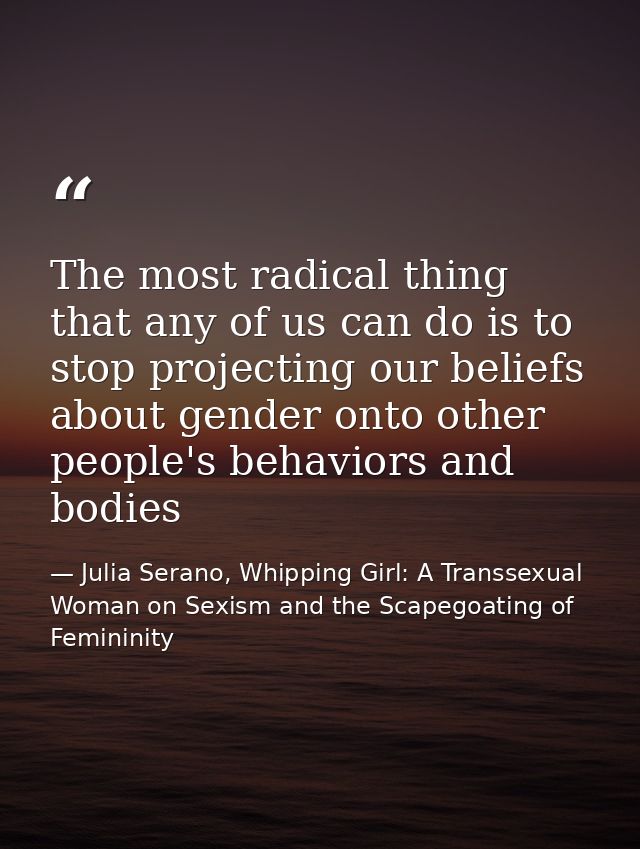 The most radical thing that any of us can do is to stop projecting our beliefs about gender onto other people's behavior — Julia Serano, Whipping Girl: A Transsexual Woman on Sexism and the Scapegoating of Femininity