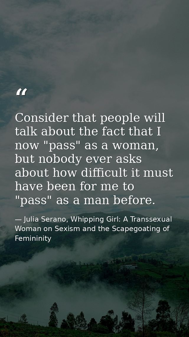 Consider that people will talk about the fact that I now "pass" as a woman, but nobody ever asks about how difficult it  — Julia Serano, Whipping Girl: A Transsexual Woman on Sexism and the Scapegoating of Femininity