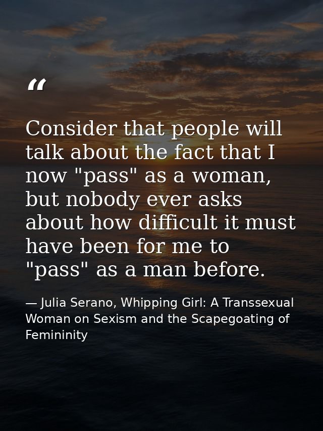 Consider that people will talk about the fact that I now "pass" as a woman, but nobody ever asks about how difficult it  — Julia Serano, Whipping Girl: A Transsexual Woman on Sexism and the Scapegoating of Femininity