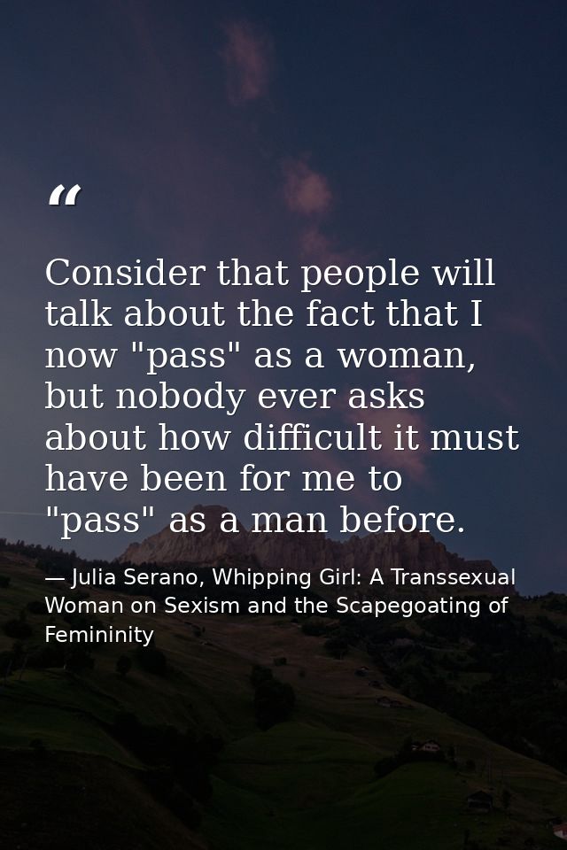 Consider that people will talk about the fact that I now "pass" as a woman, but nobody ever asks about how difficult it  — Julia Serano, Whipping Girl: A Transsexual Woman on Sexism and the Scapegoating of Femininity