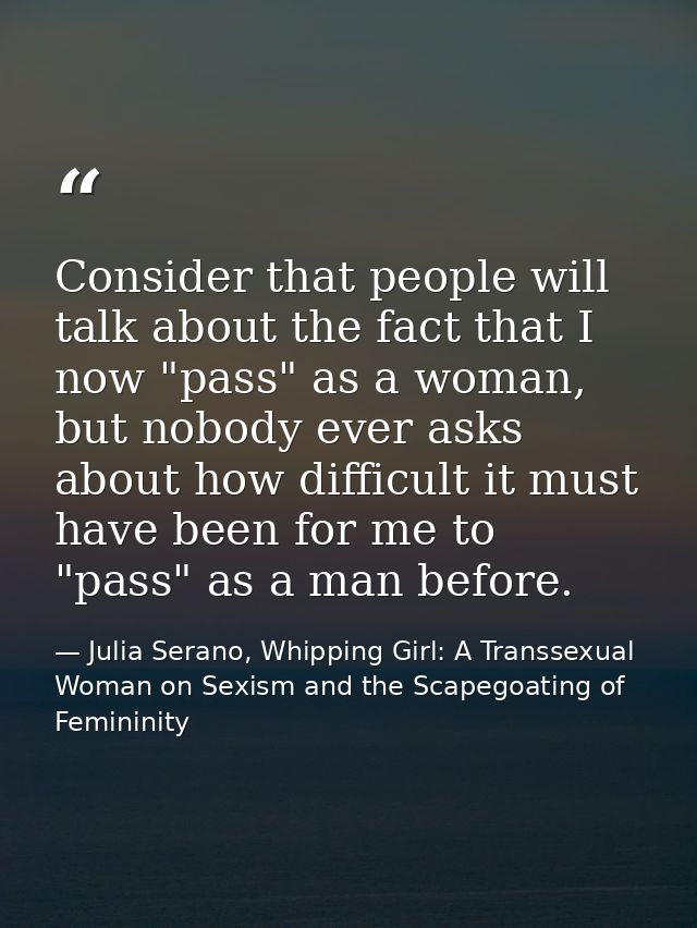 Consider that people will talk about the fact that I now "pass" as a woman, but nobody ever asks about how difficult it  — Julia Serano, Whipping Girl: A Transsexual Woman on Sexism and the Scapegoating of Femininity