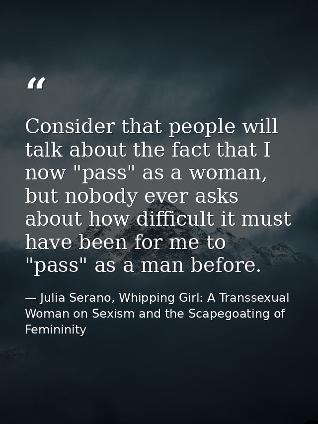 Consider that people will talk about the fact that I now "pass" as a woman, but nobody ever asks about how difficult it  — Julia Serano, Whipping Girl: A Transsexual Woman on Sexism and the Scapegoating of Femininity
