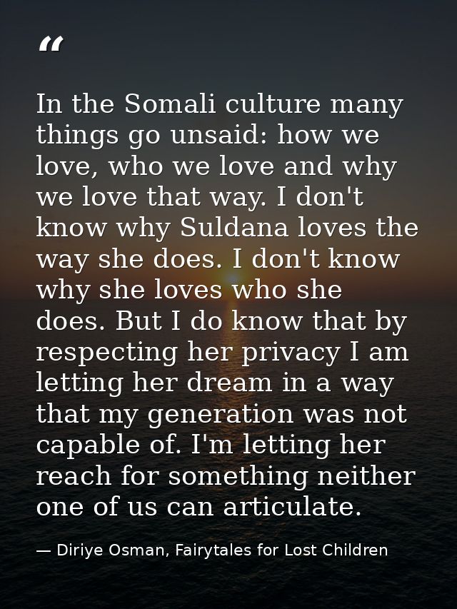 In the Somali culture many things go unsaid: how we love, who we love and why we love that way. I don't know why Suldana — Diriye Osman, Fairytales for Lost Children