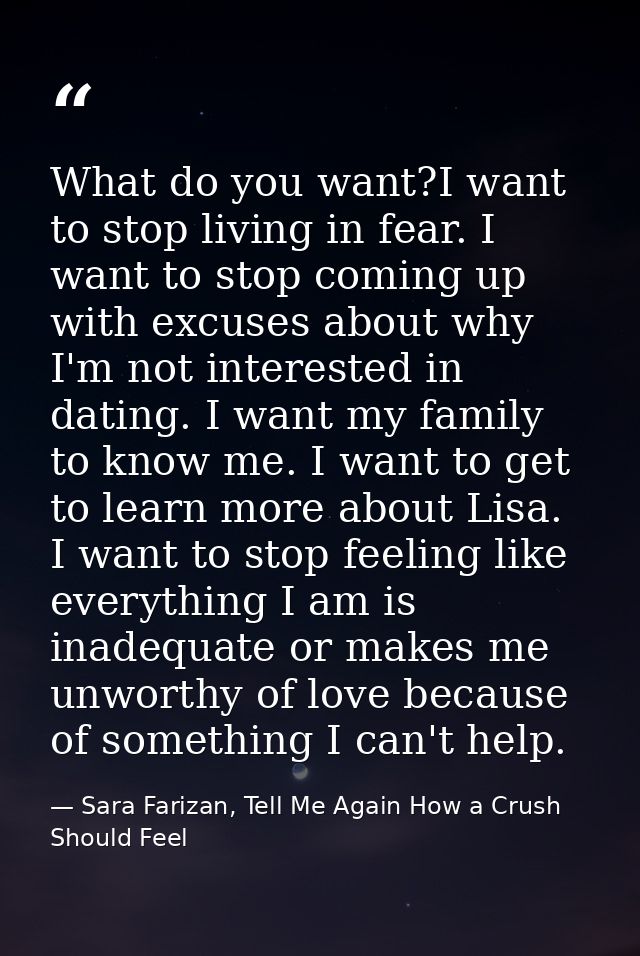 What do you want?I want to stop living in fear. I want to stop coming up with excuses about why I'm not interested in da — Sara Farizan, Tell Me Again How a Crush Should Feel