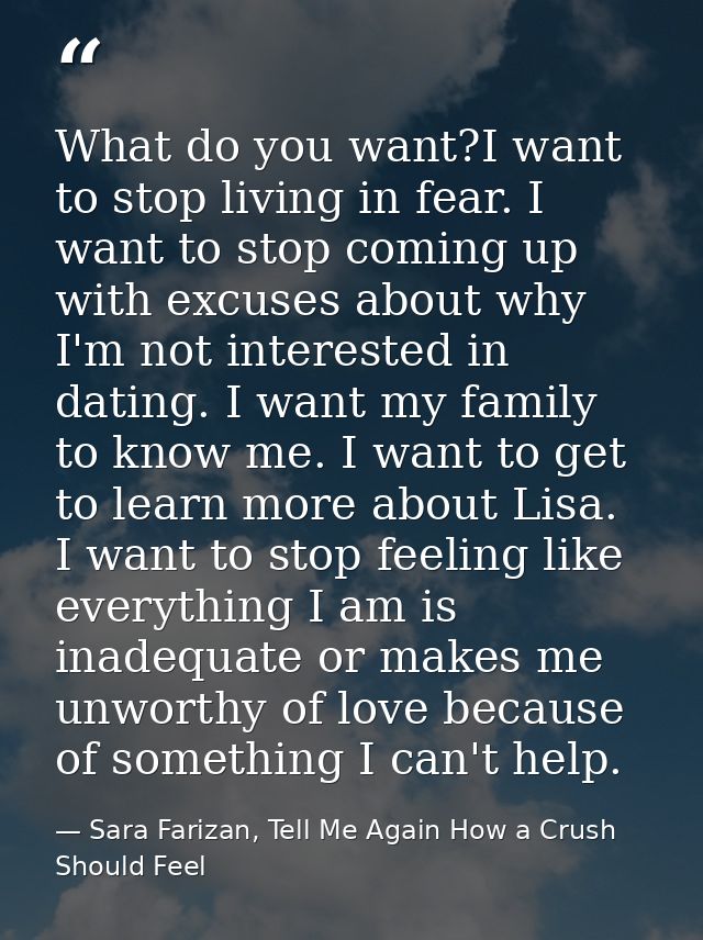 What do you want?I want to stop living in fear. I want to stop coming up with excuses about why I'm not interested in da — Sara Farizan, Tell Me Again How a Crush Should Feel