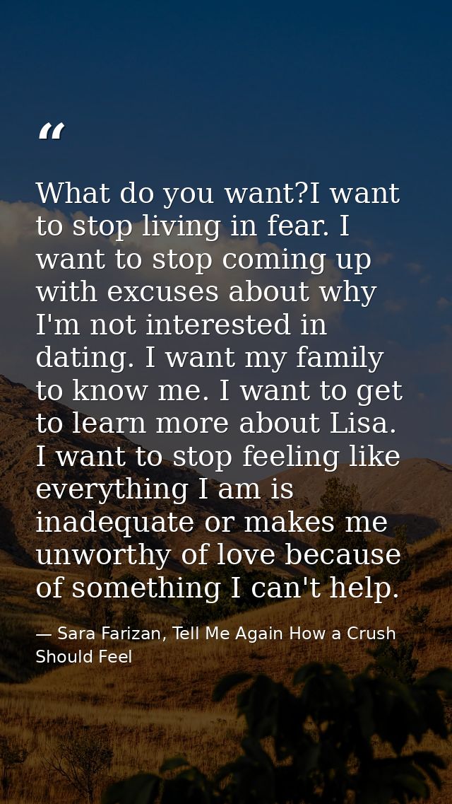 What do you want?I want to stop living in fear. I want to stop coming up with excuses about why I'm not interested in da — Sara Farizan, Tell Me Again How a Crush Should Feel