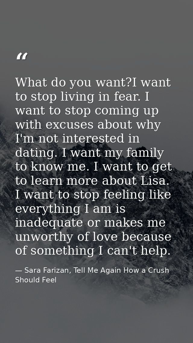 What do you want?I want to stop living in fear. I want to stop coming up with excuses about why I'm not interested in da — Sara Farizan, Tell Me Again How a Crush Should Feel