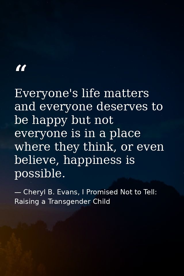 Everyone's life matters and everyone deserves to be happy but not everyone is in a place where they think, or even belie — Cheryl B. Evans, I Promised Not to Tell: Raising a Transgender Child