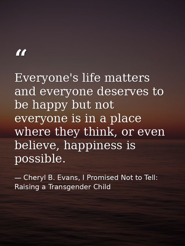 Everyone's life matters and everyone deserves to be happy but not everyone is in a place where they think, or even belie — Cheryl B. Evans, I Promised Not to Tell: Raising a Transgender Child