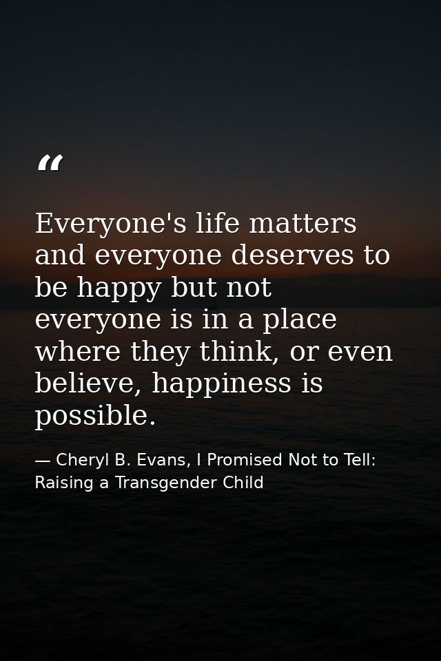 Everyone's life matters and everyone deserves to be happy but not everyone is in a place where they think, or even belie — Cheryl B. Evans, I Promised Not to Tell: Raising a Transgender Child