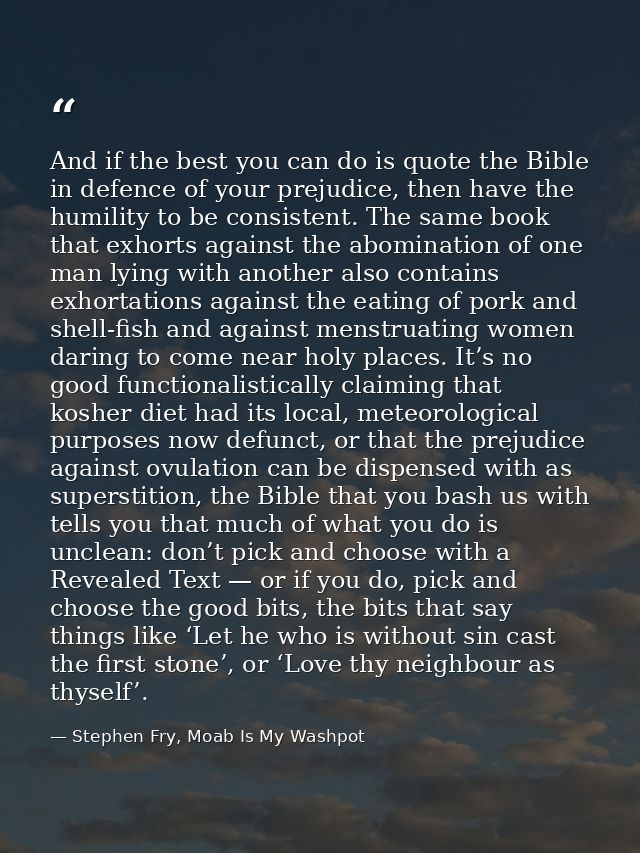 And if the best you can do is quote the Bible in defence of your prejudice, then have the humility to be consistent. The — Stephen Fry, Moab Is My Washpot