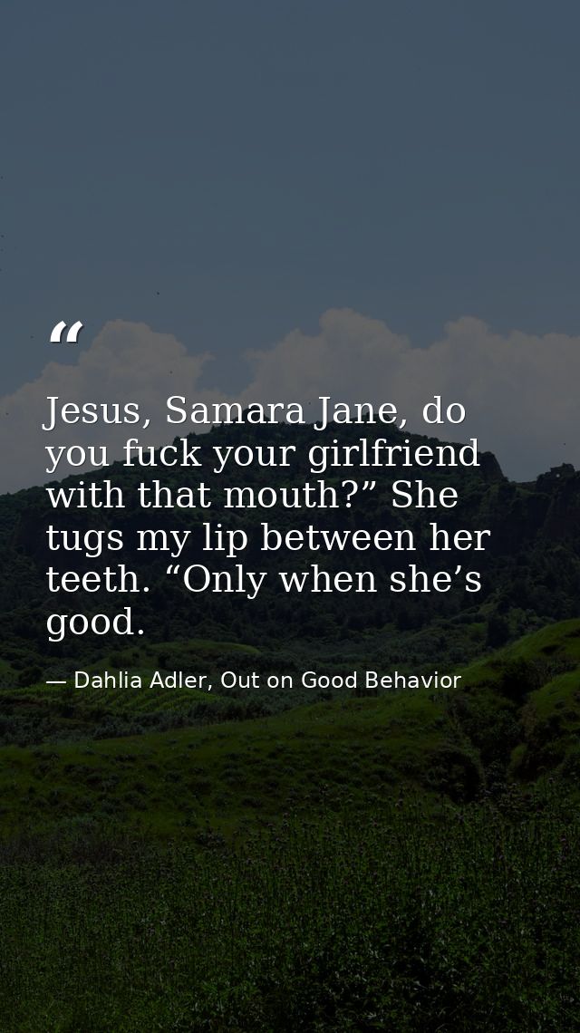 Jesus, Samara Jane, do you fuck your girlfriend with that mouth?” She tugs my lip between her teeth. “Only when she’s go — Dahlia Adler, Out on Good Behavior