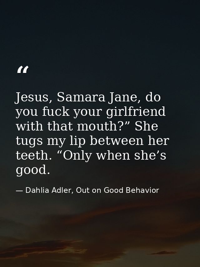 Jesus, Samara Jane, do you fuck your girlfriend with that mouth?” She tugs my lip between her teeth. “Only when she’s go — Dahlia Adler, Out on Good Behavior