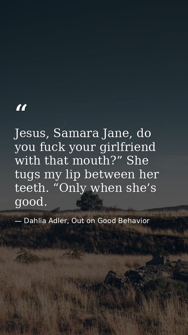 Jesus, Samara Jane, do you fuck your girlfriend with that mouth?” She tugs my lip between her teeth. “Only when she’s go — Dahlia Adler, Out on Good Behavior