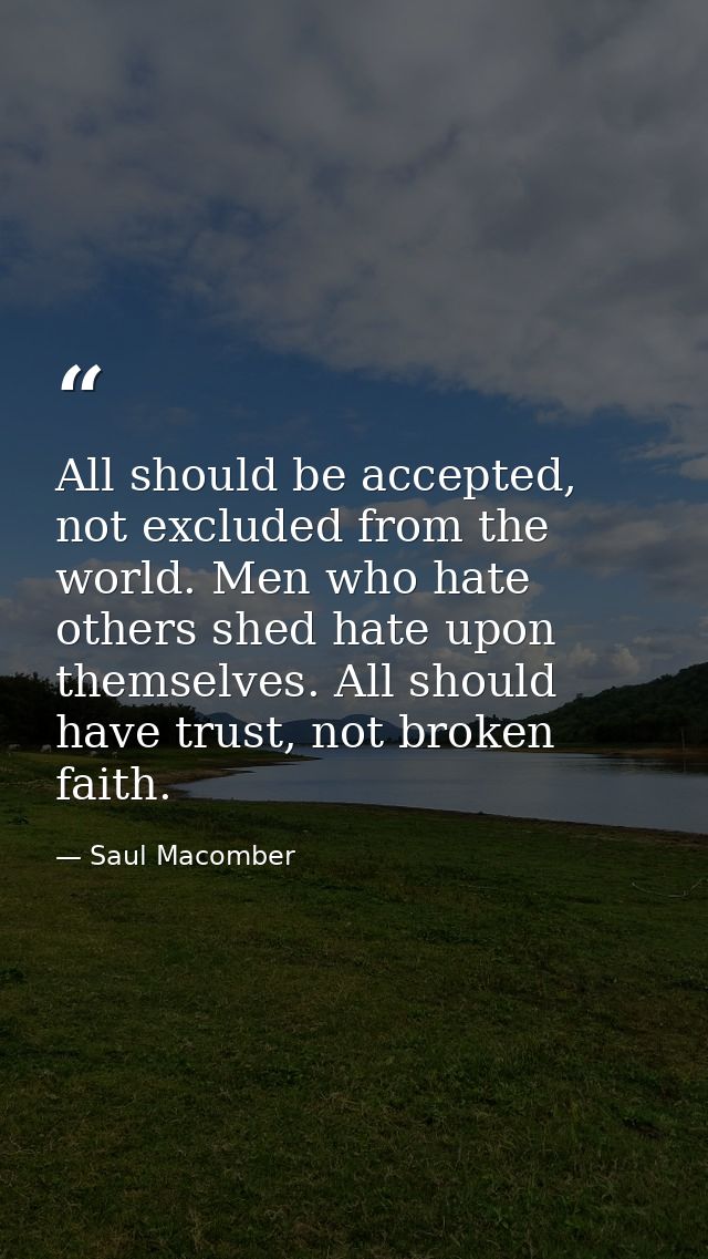 All should be accepted, not excluded from the world. Men who hate others shed hate upon themselves. All should have trus — Saul Macomber