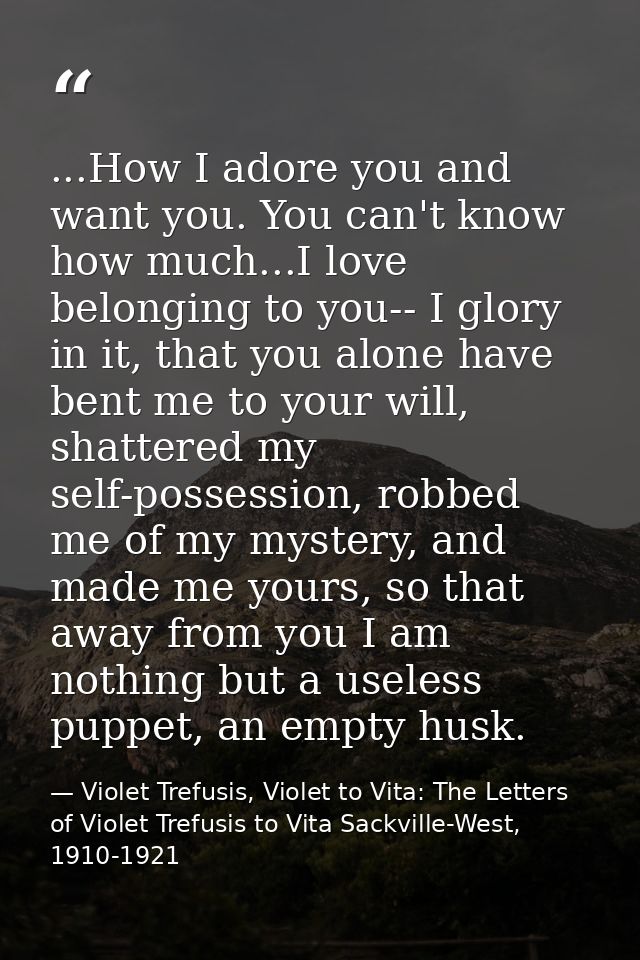 ...How I adore you and want you. You can't know how much...I love belonging to you-- I glory in it, that you alone have  — Violet Trefusis, Violet to Vita: The Letters of Violet Trefusis to Vita Sackville-West, 1910-1921