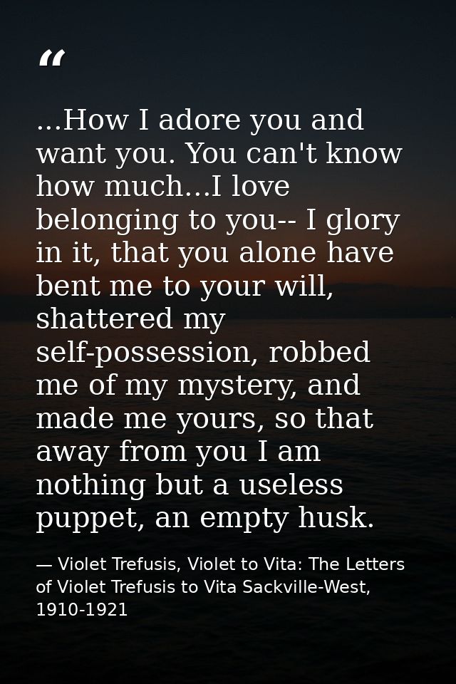 ...How I adore you and want you. You can't know how much...I love belonging to you-- I glory in it, that you alone have  — Violet Trefusis, Violet to Vita: The Letters of Violet Trefusis to Vita Sackville-West, 1910-1921