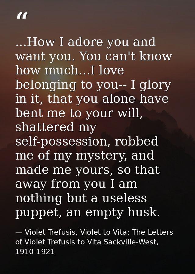 ...How I adore you and want you. You can't know how much...I love belonging to you-- I glory in it, that you alone have  — Violet Trefusis, Violet to Vita: The Letters of Violet Trefusis to Vita Sackville-West, 1910-1921
