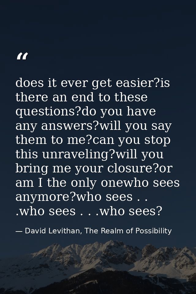 does it ever get easier?is there an end to these questions?do you have any answers?will you say them to me?can you stop  — David Levithan, The Realm of Possibility