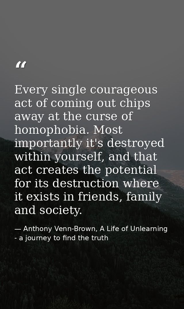 Every single courageous act of coming out chips away at the curse of homophobia. Most importantly it's destroyed within  — Anthony Venn-Brown, A Life of Unlearning - a journey to find the truth