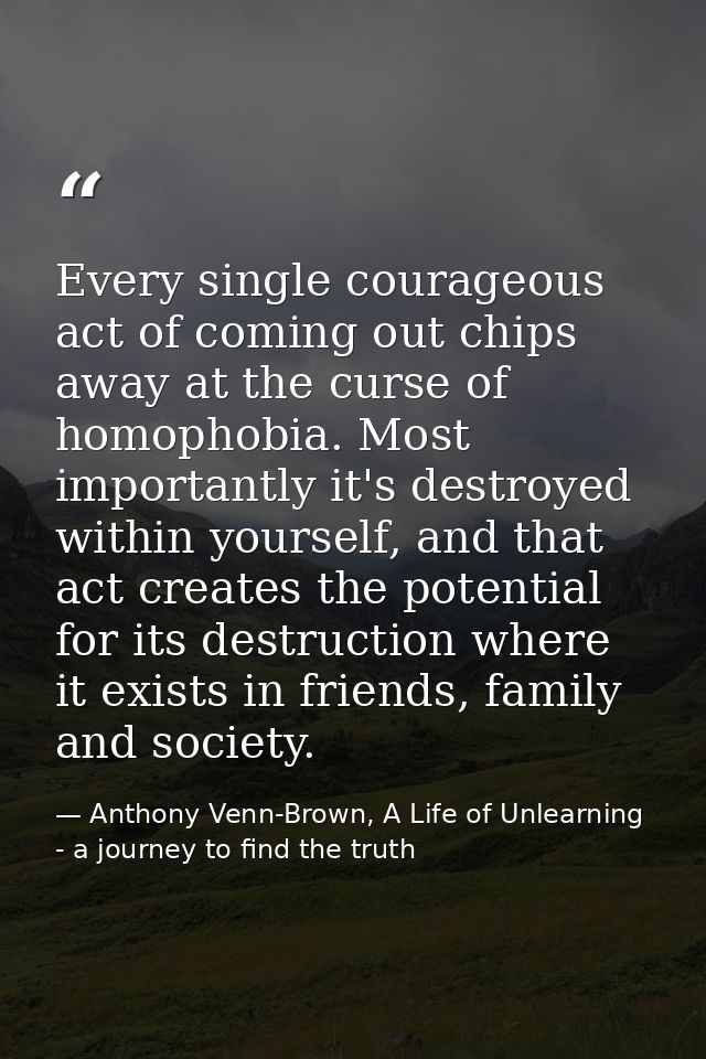 Every single courageous act of coming out chips away at the curse of homophobia. Most importantly it's destroyed within  — Anthony Venn-Brown, A Life of Unlearning - a journey to find the truth