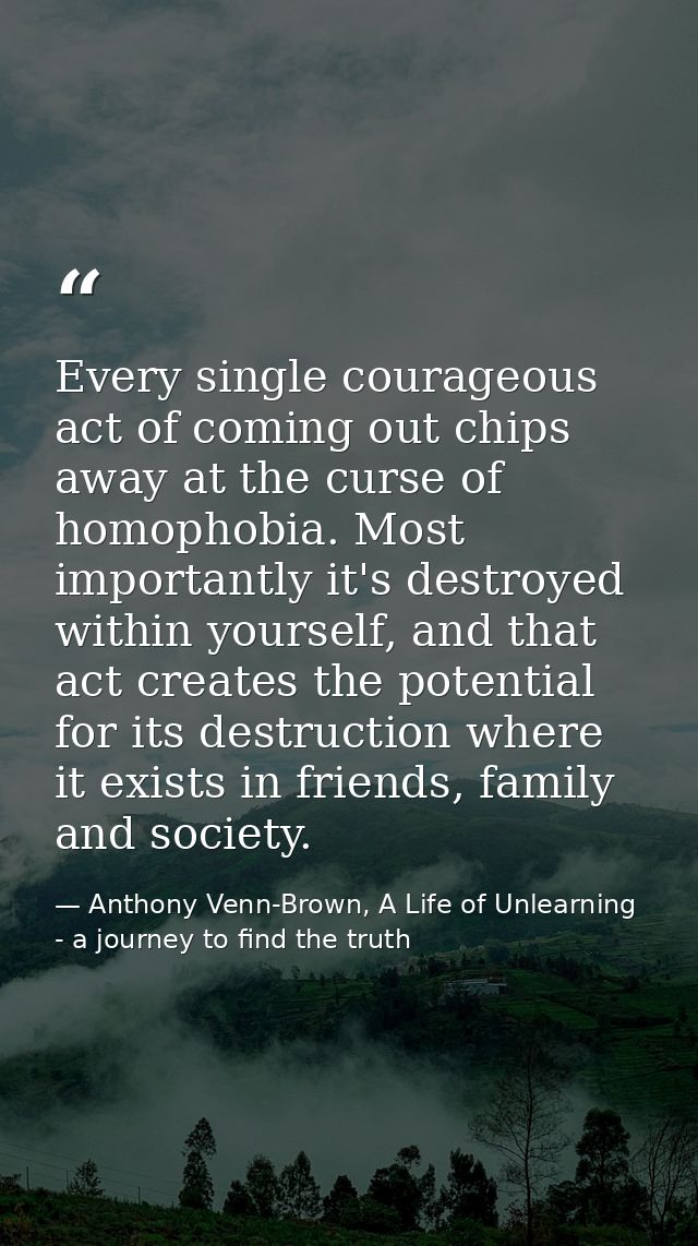 Every single courageous act of coming out chips away at the curse of homophobia. Most importantly it's destroyed within  — Anthony Venn-Brown, A Life of Unlearning - a journey to find the truth
