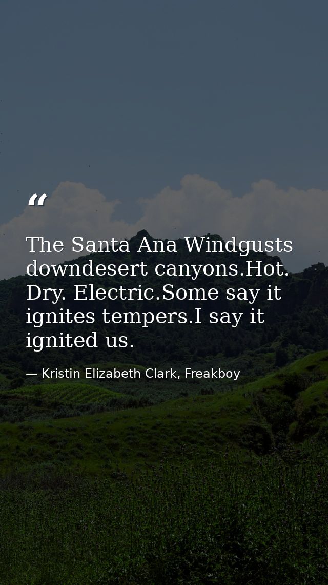 The Santa Ana Windgusts downdesert canyons.Hot. Dry. Electric.Some say it ignites tempers.I say it ignited us. — Kristin Elizabeth Clark, Freakboy
