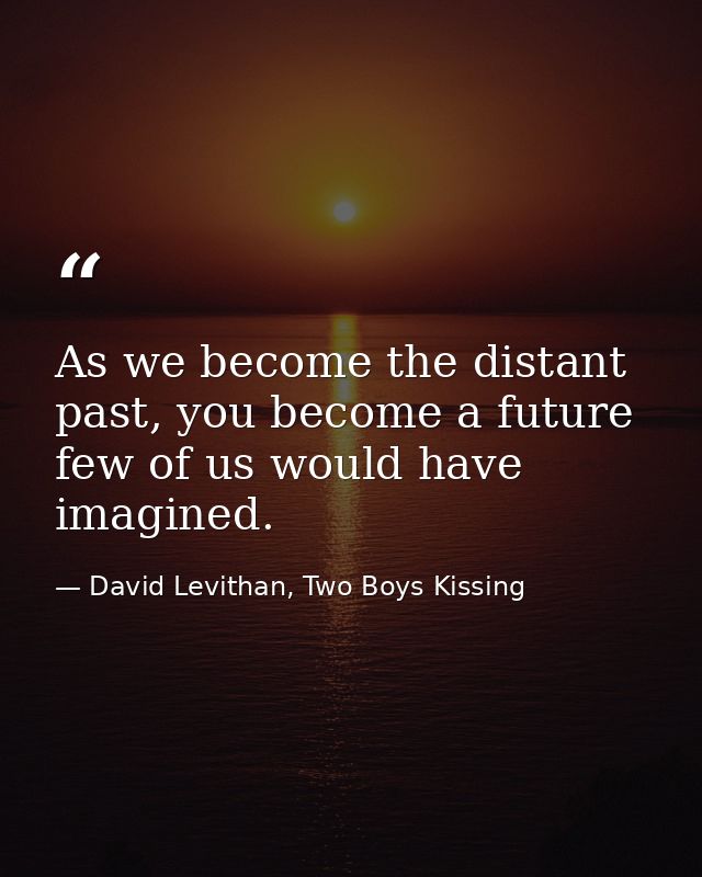 As we become the distant past, you become a future few of us would have imagined. — David Levithan, Two Boys Kissing