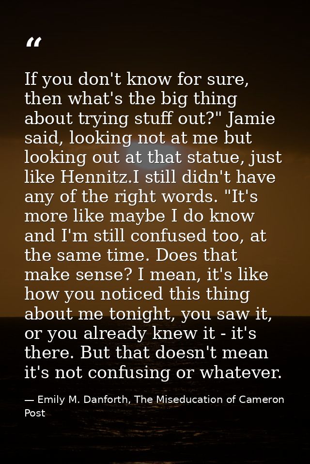 If you don't know for sure, then what's the big thing about trying stuff out?" Jamie said, looking not at me but looking — Emily M. Danforth, The Miseducation of Cameron Post