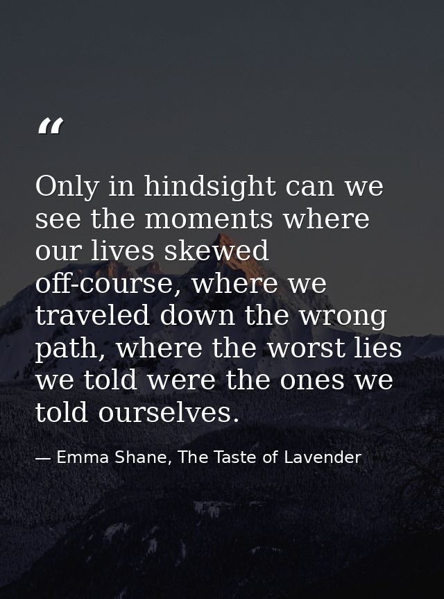 Only in hindsight can we see the moments where our lives skewed off-course, where we traveled down the wrong path, where — Emma Shane, The Taste of Lavender
