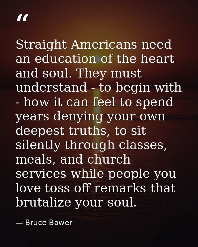 Straight Americans need an education of the heart and soul. They must understand - to begin with - how it can feel to sp — Bruce Bawer