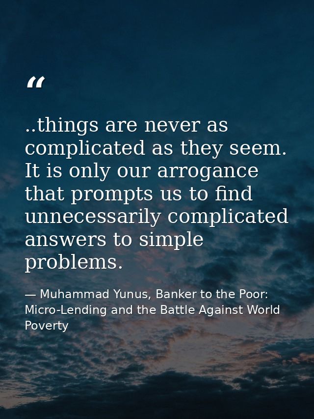 ..things are never as complicated as they seem. It is only our arrogance that prompts us to find unnecessarily complicat — Muhammad Yunus, Banker to the Poor: Micro-Lending and the Battle Against World Poverty