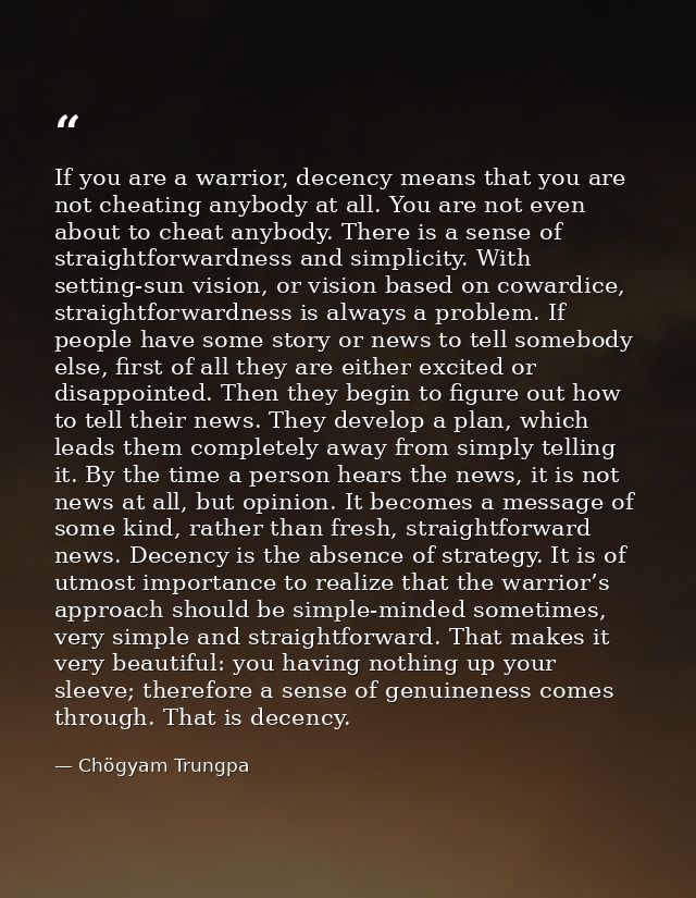 If you are a warrior, decency means that you are not cheating anybody at all. You are not even about to cheat anybody. T — Chögyam Trungpa