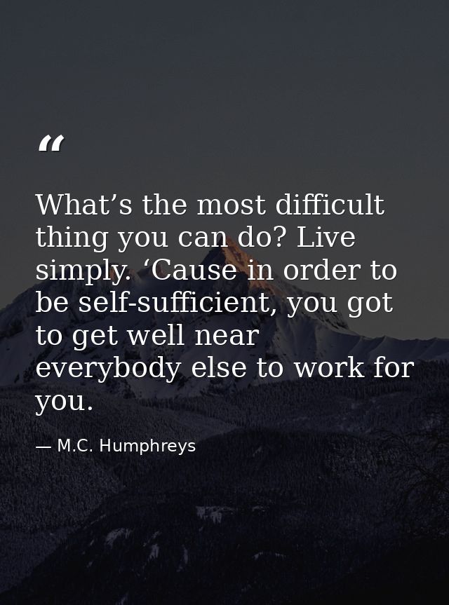 What’s the most difficult thing you can do? Live simply. ‘Cause in order to be self-sufficient, you got to get well near — M.C. Humphreys