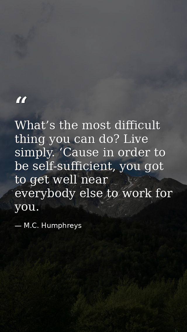 What’s the most difficult thing you can do? Live simply. ‘Cause in order to be self-sufficient, you got to get well near — M.C. Humphreys