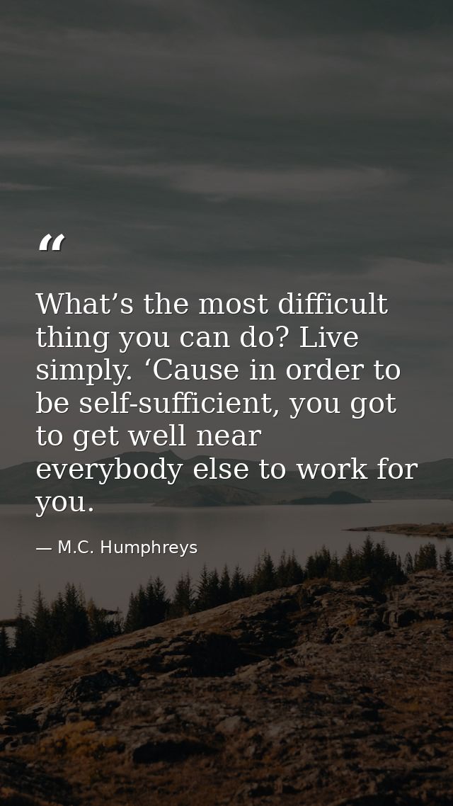 What’s the most difficult thing you can do? Live simply. ‘Cause in order to be self-sufficient, you got to get well near — M.C. Humphreys