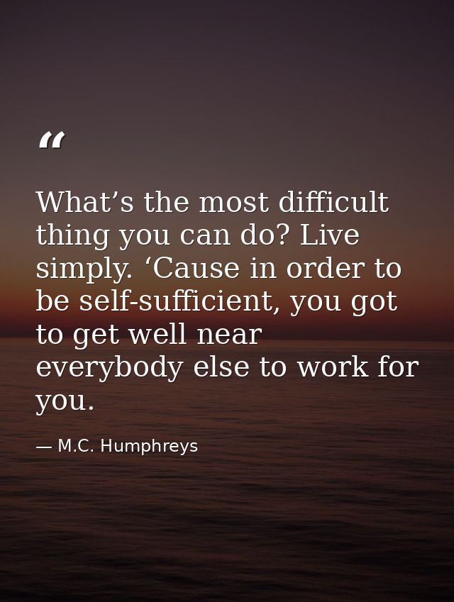 What’s the most difficult thing you can do? Live simply. ‘Cause in order to be self-sufficient, you got to get well near — M.C. Humphreys