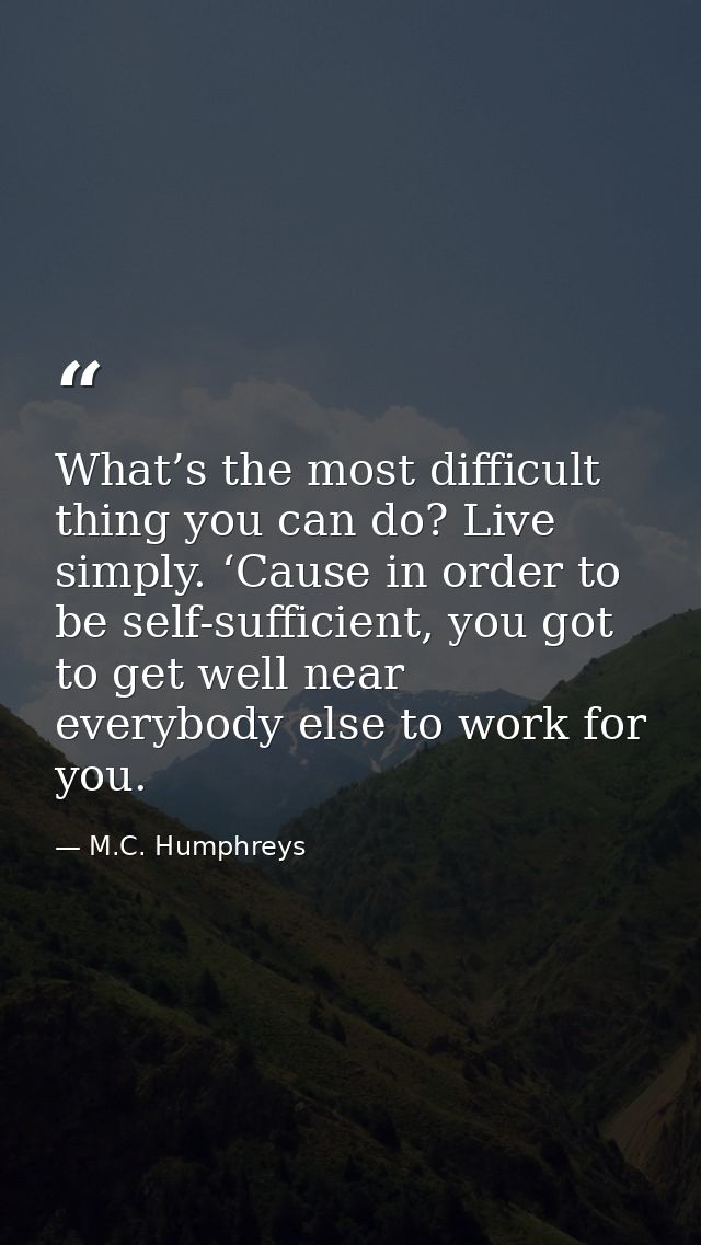 What’s the most difficult thing you can do? Live simply. ‘Cause in order to be self-sufficient, you got to get well near — M.C. Humphreys
