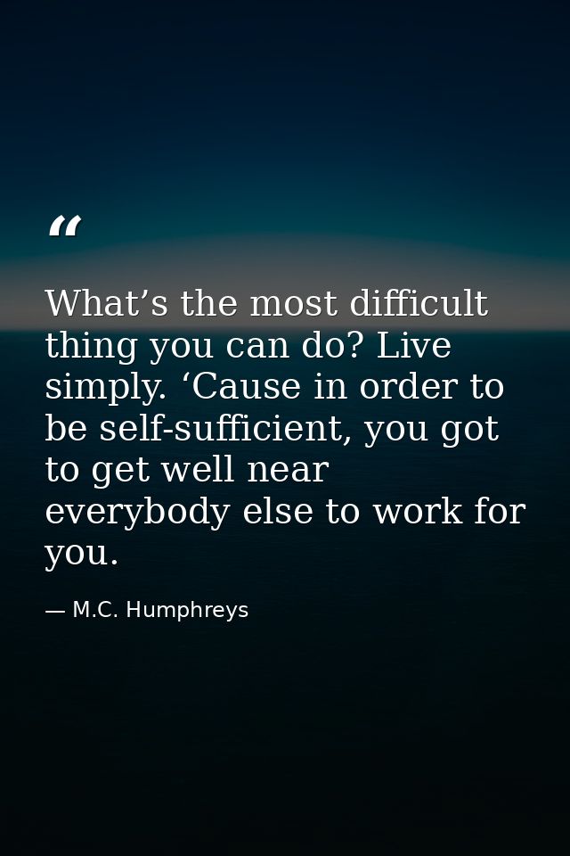 What’s the most difficult thing you can do? Live simply. ‘Cause in order to be self-sufficient, you got to get well near — M.C. Humphreys