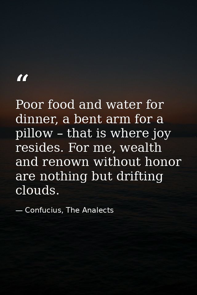 Poor food and water for dinner, a bent arm for a pillow – that is where joy resides. For me, wealth and renown without h — Confucius, The Analects