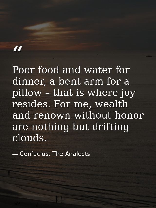 Poor food and water for dinner, a bent arm for a pillow – that is where joy resides. For me, wealth and renown without h — Confucius, The Analects