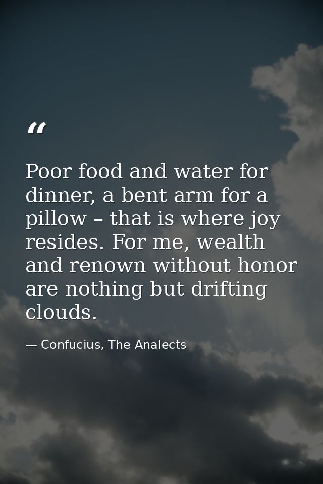 Poor food and water for dinner, a bent arm for a pillow – that is where joy resides. For me, wealth and renown without h — Confucius, The Analects