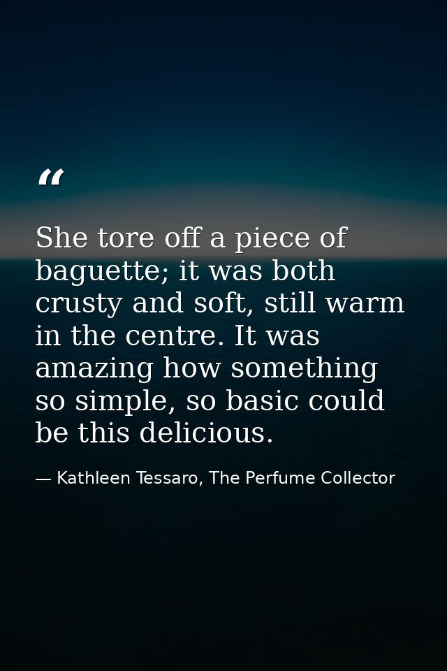 She tore off a piece of baguette; it was both crusty and soft, still warm in the centre. It was amazing how something so — Kathleen Tessaro, The Perfume Collector